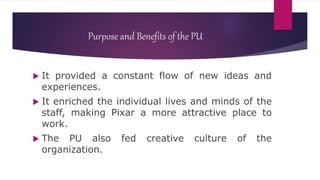 Purpose and Benefits of the PU
 It provided a constant flow of new ideas and
experiences.
 It enriched the individual lives and minds of the
staff, making Pixar a more attractive place to
work.
 The PU also fed creative culture of the
organization.
 