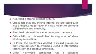  Pixar had a strong internal culture.
 Critics felt that any strong internal culture could turn
into a disadvantage- even if it was meant to promote
collaboration and creativity.
 Pixar had retained the same team over the years
 Critics felt that this would lead to stagnation of ideas
blocking innovation.
 In Pixar, the employees worked in closed groups, so
they were not open to criticisms useful in information
technology and creative practices.
 Other Hollywood companies had a constant
 
