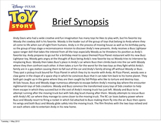 Brief	
  Synopsis
            Andy	
  Davis	
  who	
  had	
  a	
  wide	
  crea1ve	
  and	
  fun	
  imagina1on	
  has	
  many	
  toys	
  he	
  likes	
  to	
  play	
  with,	
  but	
  his	
  favorite	
  toy	
  
            Woody	
  the	
  cowboy	
  doll	
  is	
  his	
  favorite.	
  Woody	
  is	
  the	
  leader	
  out	
  of	
  the	
  group	
  of	
  toys	
  that	
  belong	
  to	
  Andy	
  where	
  they	
  
            all	
  come	
  to	
  life	
  when	
  out	
  of	
  sight	
  from	
  humans.	
  Andy	
  is	
  in	
  the	
  process	
  of	
  moving	
  house	
  as	
  well	
  as	
  his	
  birthday	
  party,	
  
            so	
  the	
  group	
  of	
  toys	
  stage	
  a	
  reconnaissance	
  mission	
  to	
  discover	
  Andy’s	
  new	
  presents.	
  Andy	
  receives	
  a	
  Buss	
  Lightyear	
  
            space	
  ranger	
  doll	
  that	
  takes	
  the	
  interest	
  from	
  all	
  the	
  toys	
  especially	
  Woody	
  as	
  he	
  threatens	
  his	
  posi1on	
  as	
  Andy’s	
  
            favorite	
  toy.	
  Andy	
  prepares	
  to	
  go	
  out	
  for	
  a	
  birthday	
  meal	
  to	
  space	
  themed	
  Pizza	
  Planet	
  restaurant	
  with	
  his	
  new	
  Buzz	
  
            Lightyear	
  toy,	
  Woody	
  gets	
  angry	
  at	
  the	
  thought	
  of	
  Buzz	
  being	
  Andy’s	
  new	
  favorite	
  toy	
  so	
  Woody	
  tries	
  to	
  intervene	
  by	
  
            misplacing	
  Buzz.	
  Woody	
  then	
  takes	
  Buzz’s	
  place	
  in	
  Andy’s	
  car	
  where	
  Buzz	
  then	
  climbs	
  back	
  into	
  the	
  car	
  with	
  Woody	
  
            where	
  they	
  then	
  confront	
  each	
  other.	
  It	
  then	
  takes	
  a	
  turn	
  for	
  the	
  worst	
  for	
  the	
  two	
  toys	
  as	
  they	
  ﬁght	
  whilst	
  Andy’s	
  
            family	
  are	
  in	
  a	
  gas	
  sta1on	
  causing	
  them	
  to	
  fall	
  out	
  of	
  the	
  car	
  and	
  Andy’s	
  family	
  driving	
  oﬀ	
  without	
  Woody	
  or	
  Buzz.	
  
            They	
  spot	
  a	
  pickup	
  truck	
  bound	
  for	
  Pizza	
  Planet	
  in	
  which	
  they	
  try	
  to	
  reunite	
  with	
  Andy.	
  At	
  Pizza	
  Planet,	
  woody	
  sees	
  a	
  
            claw	
  game	
  in	
  the	
  shape	
  of	
  a	
  space	
  ship	
  in	
  which	
  he	
  convinces	
  Buzz	
  that	
  it	
  can	
  take	
  him	
  back	
  to	
  his	
  home	
  planet.	
  They	
  
            both	
  get	
  caught	
  up	
  in	
  the	
  game	
  where	
  they	
  are	
  then	
  caught	
  by	
  Sid	
  Philips	
  who	
  like	
  to	
  torture	
  and	
  destroy	
  toys.	
  
            At	
  Sids	
  house,	
  Buzz	
  and	
  Woody	
  stage	
  numerous	
  a`empts	
  to	
  escape	
  before	
  Andy’s	
  moving	
  day	
  where	
  the	
  encounter	
  
            nightmarish	
  toys	
  of	
  Sids	
  crea1ons.	
  Woody	
  and	
  Buzz	
  convince	
  the	
  transformed	
  scary	
  toys	
  of	
  Sids	
  crea1on	
  to	
  help	
  
            them	
  escape	
  in	
  which	
  they	
  succeed	
  but	
  in	
  the	
  cost	
  of	
  Andy’s	
  moving	
  truck	
  has	
  just	
  leQ.	
  Woody	
  and	
  Buzz	
  to	
  to	
  
            a`empt	
  running	
  aQer	
  the	
  moving	
  truck	
  but	
  with	
  Sids	
  dog	
  Scud	
  chasing	
  aQer	
  them.	
  Woody	
  a`empts	
  to	
  rescue	
  Buzz	
  
            with	
  Andy’s	
  RC	
  car	
  where	
  they	
  manage	
  to	
  come	
  closer	
  to	
  the	
  moving	
  truck.	
  The	
  RC	
  car	
  loses	
  ba`ery	
  power	
  where	
  
            Buzz	
  and	
  Woody	
  resort	
  to	
  ﬁring	
  a	
  rocket	
  in	
  which	
  Sid	
  a`ached	
  to	
  Buzz	
  making	
  them	
  ﬂy	
  into	
  the	
  air.	
  Buzz	
  then	
  opens	
  
            his	
  wings	
  and	
  both	
  Buzz	
  and	
  Woody	
  glide	
  safely	
  into	
  the	
  moving	
  truck.	
  The	
  ﬁlm	
  ﬁnishes	
  with	
  the	
  two	
  toys	
  relived	
  and	
  
            on	
  each	
  others	
  side	
  to	
  entertain	
  Andy	
  in	
  his	
  new	
  home.	
  




Tuesday, 1 May 2012
 
