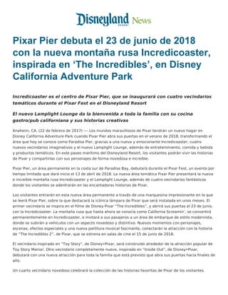 Pixar Pier debuta el 23 de junio de 2018
con la nueva montaña rusa Incredicoaster,
inspirada en ‘The Incredibles’, en Disney
California Adventure Park
Incredicoaster es el centro de Pixar Pier, que se inaugurará con cuatro vecindarios
temáticos durante el Pixar Fest en el Disneyland Resort
El nuevo Lamplight Lounge da la bienvenida a toda la familia con su cocina
gastro/pub californiana y sus historias creativas
Anaheim, CA. (22 de febrero de 2017) ­­– Los mundos maravillosos de Pixar tendrán un nuevo hogar en
Disney California Adventure Park cuando Pixar Pier abra sus puertas en el verano de 2018, transformando el
área que hoy se conoce como Paradise Pier, gracias a una nueva y emocionante Incredicoaster, cuatro
nuevos vecindarios imaginativos y el nuevo Lamplight Lounge, además de entretenimiento, comida y bebida
y productos temáticos. En este paseo marítimo del Disneyland Resort, los visitantes podrán vivir las historias
de Pixar y compartirlas con sus personajes de forma novedosa e increíble.
Pixar Pier, un área permanente en la costa sur de Paradise Bay, debutará durante el Pixar Fest, un evento por
tiempo limitado que dará inicio el 13 de abril de 2018. La nueva área temática Pixar Pier presentará la nueva
e increíble montaña rusa Incredicoaster y el Lamplight Lounge, además de cuatro vecindarios fantásticos
donde los visitantes se adentrarán en las encantadoras historias de Pixar.
Los visitantes entrarán en esta nueva área permanente a través de una marquesina impresionante en la que
se leerá Pixar Pier, sobre la que destacará la icónica lámpara de Pixar que será instalada en unos meses. El
primer vecindario se inspira en el filme de Disney·Pixar “The Incredibles”, y abrirá sus puertas el 23 de junio,
con la Incredicoaster. La montaña rusa que hasta ahora se conocía como California Screamin’, se convertirá
permanentemente en Incredicoaster, e invitará a sus pasajeros a un área de embarque de estilo modernista,
donde se subirán a vehículos con un aspecto novedoso y distintivo. Nuevos momentos con personajes,
escenas, efectos especiales y una nueva partitura musical fascinante, conectarán la atracción con la historia
de “The Incredibles 2”, de Pixar, que se estrena en salas de cine el 15 de junio de 2018.
El vecindario inspirado en “Toy Story”, de Disney•Pixar, será construido alrededor de la atracción popular de
Toy Story Mania!. Otro vecindario completamente nuevo, inspirado en “Inside Out”, de Disney•Pixar,
debutará con una nueva atracción para toda la familia que está previsto que abra sus puertas hacia finales de
año.
Un cuarto vecindario novedoso celebrará la colección de las historias favoritas de Pixar de los visitantes.
 