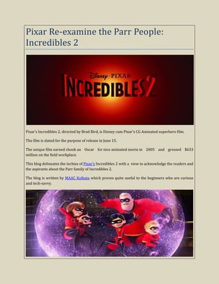 Pixar Re-examine the Parr People:
Incredibles 2
Pixar's Incredibles 2, directed by Brad Bird, is Disney cum Pixar's CG Animated superhero film.
The film is slated for the purpose of release in June 15.
The unique film earned chook an Oscar for nice animated movie in 2005 and grossed $633
million on the field workplace.
This blog delineates the techies of Pixar's Incredibles 2 with a view to acknowledge the readers and
the aspirants about the Parr family of Incredibles 2.
The blog is written by MAAC Kolkata which proves quite useful to the beginners who are curious
and tech-savvy.
 