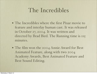 The Incredibles

                  • The Incredibles where the ﬁrst Pixar movie to
                         feature and interlay human cast. It was released
                         in October 27, 2004. It was written and
                         directed by Brad Bird. The Running time is 115
                         minutes.

                  • The ﬁlm won the 2004 Annie Award for Best
                         Animated Feature, along with two 2004
                         Academy Awards, Best Animated Feature and
                         Best Sound Editing.


Wednesday, 27 March 13
 