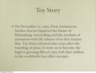 Toy Story

                  • On November 22, 1995, Pixar Animations
                         Studios forever inpacted the future of
                         ﬁlmmaking, storytelling and the medium of
                         animation with the release of its ﬁrst feature
                         ﬁlm. Toy Story released nine years after the
                         founding of pixar, It went on to become the
                         highest grossing ﬁlm of 1995 with $362 million
                         in the worldwide box oﬃce receipts.



Wednesday, 27 March 13
 