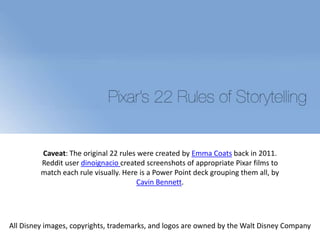 Caveat: The original 22 rules were created by Emma Coats back in 2011.
Reddit user dinoignacio created screenshots of appropriate Pixar films to
match each rule visually. Here is a Power Point deck grouping them all, by
Cavin Bennett.
All Disney images, copyrights, trademarks, and logos are owned by the Walt Disney Company
 