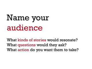 Name your
audience
What kinds of stories would resonate?
What questions would they ask?
What action do you want them to take?
 