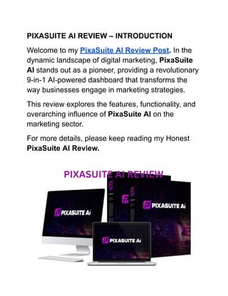PIXASUITE AI REVIEW – INTRODUCTION
Welcome to my PixaSuite AI Review Post. In the
dynamic landscape of digital marketing, PixaSuite
AI stands out as a pioneer, providing a revolutionary
9-in-1 AI-powered dashboard that transforms the
way businesses engage in marketing strategies.
This review explores the features, functionality, and
overarching influence of PixaSuite AI on the
marketing sector.
For more details, please keep reading my Honest
PixaSuite AI Review.
 
