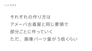 それぞれの作り方は
アメーバ古着屋と同じ要領で
部分ごとに作っていく
ただ、画像パーツ量が 5倍くらい
Lica を作る
 