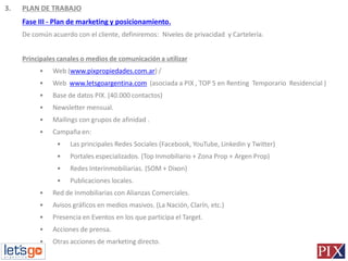 3.   PLAN DE TRABAJO
     Fase III - Plan de marketing y posicionamiento.
     De común acuerdo con el cliente, definiremos: Niveles de privacidad y Cartelería.


     Principales canales o medios de comunicación a utilizar
          •    Web (www.pixpropiedades.com.ar) /
          •    Web www.letsgoargentina.com (asociada a PIX , TOP 5 en Renting Temporario Residencial )
          •    Base de datos PIX. (40.000 contactos)
          •    Newsletter mensual.
          •    Mailings con grupos de afinidad .
          •    Campaña en:
                •    Las principales Redes Sociales (Facebook, YouTube, Linkedin y Twitter)
                •    Portales especializados. (Top Inmobiliario + Zona Prop + Argen Prop)
                •    Redes Interinmobiliarias. (SOM + Dixon)
                •    Publicaciones locales.
          •    Red de Inmobiliarias con Alianzas Comerciales.
          •    Avisos gráficos en medios masivos. (La Nación, Clarín, etc.)
          •    Presencia en Eventos en los que participa el Target.
          •    Acciones de prensa.
          •    Otras acciones de marketing directo.
 