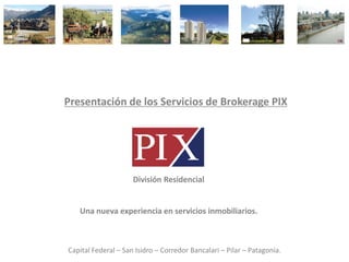 Presentación de los Servicios de Brokerage PIX




                     División Residencial


   Una nueva experiencia en servicios inmobiliarios.



Capital Federal – San Isidro – Corredor Bancalari – Pilar – Patagonia.
 