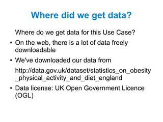 Where did we get data?
Where do we get data for this Use Case?
● On the web, there is a lot of data freely
downloadable
● We've downloaded our data from
http://data.gov.uk/dataset/statistics_on_obesity
_physical_activity_and_diet_england
● Data license: UK Open Government Licence
(OGL)
 