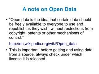 A note on Open Data
● “Open data is the idea that certain data should
be freely available to everyone to use and
republish as they wish, without restrictions from
copyright, patents or other mechanisms of
control.”
http://en.wikipedia.org/wiki/Open_data
● This is important: before getting and using data
from a source, always check under which
license it is released
 