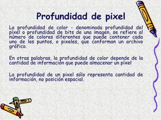 La profundidad de color - denominada profundidad del píxel o profundidad de bits de una imagen, se refiere al número de colores diferentes que puede contener cada uno de los puntos, o pixeles, que conforman un archivo gráfico.  En otras palabras, la profundidad de color depende de la cantidad de información que puede almacenar un píxel La profundidad de un pixel sólo representa cantidad de información, no posición espacial. Profundidad de pixel 