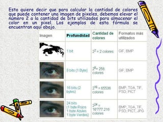 Esto quiere decir que para calcular la cantidad de colores que puede contener una imagen de pixeles, debemos elevar el número 2 a la cantidad de bits utilizados para almacenar el color en un pixel. Los ejemplos de esta fórmula se encuentran aquí abajo. 