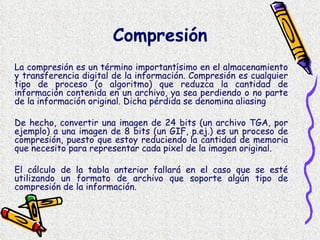 La compresión es un término importantísimo en el almacenamiento y transferencia digital de la información. Compresión es cualquier tipo de proceso (o algoritmo) que reduzca la cantidad de información contenida en un archivo, ya sea perdiendo o no parte de la información original. Dicha pérdida se denomina aliasing  De hecho, convertir una imagen de 24 bits (un archivo TGA, por ejemplo) a una imagen de 8 bits (un GIF, p.ej.) es un proceso de compresión, puesto que estoy reduciendo la cantidad de memoria que necesito para representar cada pixel de la imagen original. El cálculo de la tabla anterior fallará en el caso que se esté utilizando un formato de archivo que soporte algún tipo de compresión de la información.  Compresión   