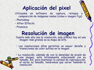 Aplicación del pixel Utilizados en software de captura, retoque o composición de imágenes reales (video o imagen fija) - Photoshop - After Effects - Premiere Resolución de imagen Cuanto más alta sea la resolución, más píxeles hay en una imagen: más grande es su mapa de bits.  •  Las resoluciones altas permiten un mayor detalle y transiciones de color sutiles en la imagen.  •  La resolución, además de con la densidad de pixels de una imagen, esta íntimamente relacionada con su tamaño. Así, para mantener la calidad de reproducción, al variar su tamaño, tendremos que variar también la resolución.  