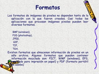 Formatos  Los formatos de imágenes de pixeles no dependen tanto de la aplicación con la que fueron creados. Casi todas las aplicaciones que procesan imágenes pixeles pueden leer diversos formatos. BMP (windows),  PSD (photoshop),  JPEG, GIF,  TIF,  TGA. Existen formatos que almacenan información de pixeles en un sólo archivo. Algunos formatos que pueden contener información mezclada son: PICT, WMF (windows), EPS, empleado para impresión en papel) y PDF (formato portátil de adobe) 