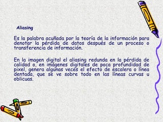 Es la palabra acuñada por la teoría de la información para denotar la pérdida de datos después de un proceso o transferencia de información. En la imagen digital el aliasing redunda en la pérdida de calidad o, en imágenes digitales de poca profundidad de pixel, genera algunas veces el efecto de escalera o línea dentada, que se ve sobre todo en las líneas curvas u oblicuas.  Aliasing 
