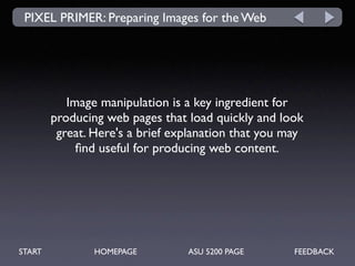 PIXEL PRIMER: Preparing Images for the Web




           Image manipulation is a key ingredient for
        producing web pages that load quickly and look
         great. Here's a brief explanation that you may
             ﬁnd useful for producing web content.




START           HOMEPAGE         ASU 5200 PAGE       FEEDBACK
 