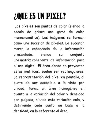 ¿QUE ES UN PIXEL?<br /> Los píxeles son puntos de color (siendo la escala de grises una gama de color monocromática). Las imágenes se forman como una sucesión de píxeles. La sucesión marca la coherencia de la información presentada, siendo su conjunto una matriz coherente de información para el uso digital. El área donde se proyectan estas matrices, suelen ser rectangulares. La representación del píxel en pantalla, al punto de ser accesible a la vista por unidad, forma un área homogénea en cuanto a la variación del color y densidad por pulgada, siendo esta variación nula, y definiendo cada punto en base a la densidad, en lo referente al área.<br />