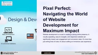 Pixel Perfect:
Navigating the World
of Website
Development for
Maximum Impact
Website development is crucial in creating a strong online presence. A
visually appealing, easy-to-navigate, and responsive website can
significantly impact user engagement and conversion rates. It's more than
just writing lines of code; it's about crafting an immersive user experience.
ST
 