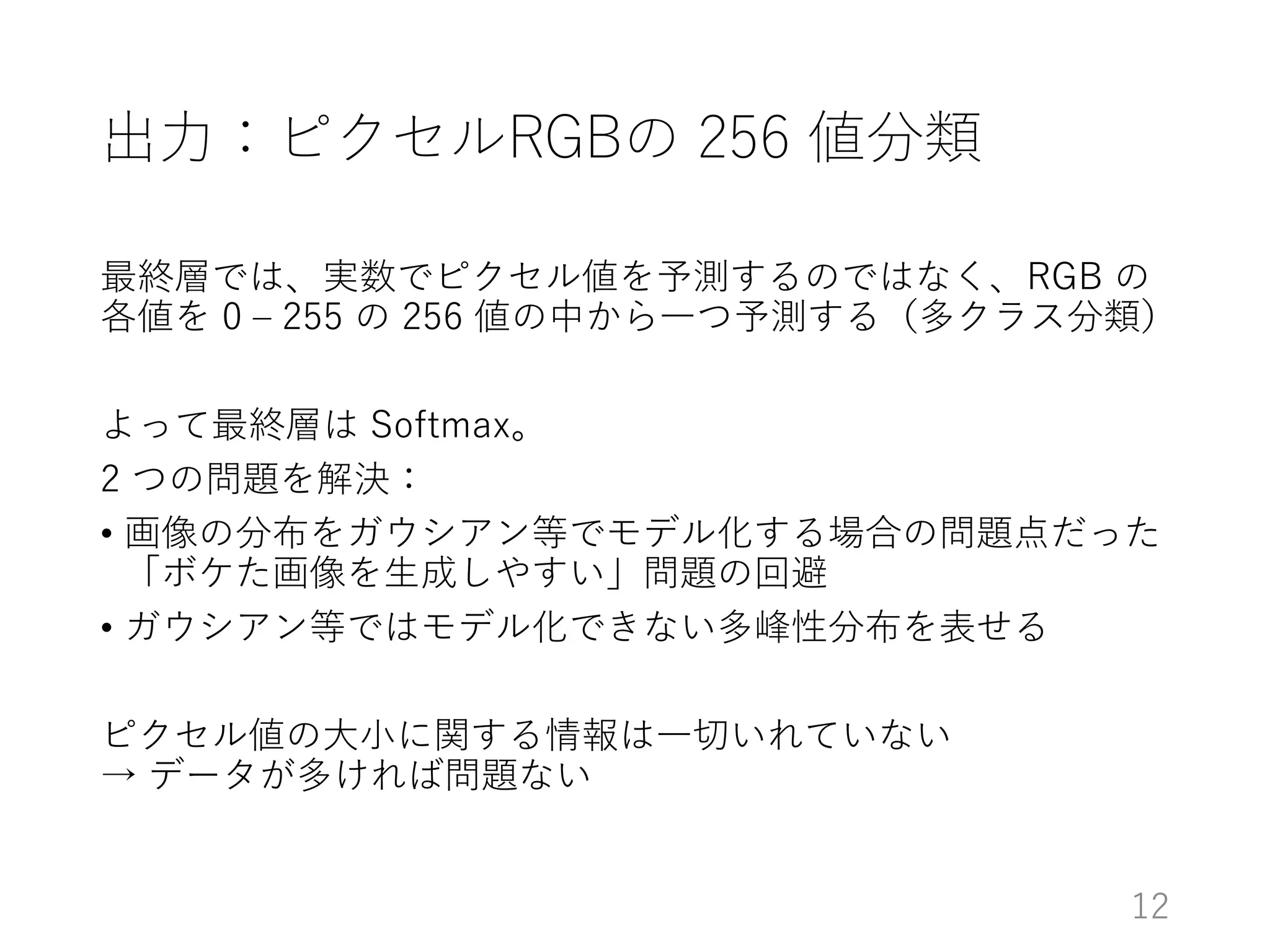 出力：ピクセルRGBの 256 値分類
最終層では、実数でピクセル値を予測するのではなく、RGB の
各値を 0 – 255 の 256 値の中から一つ予測する（多クラス分類）
よって最終層は Softmax。
2 つの問題を解決：
• 画像の分布をガウシアン等でモデル化する場合の問題点だった
「ボケた画像を生成しやすい」問題の回避
• ガウシアン等ではモデル化できない多峰性分布を表せる
ピクセル値の大小に関する情報は一切いれていない
→ データが多ければ問題ない
12
 