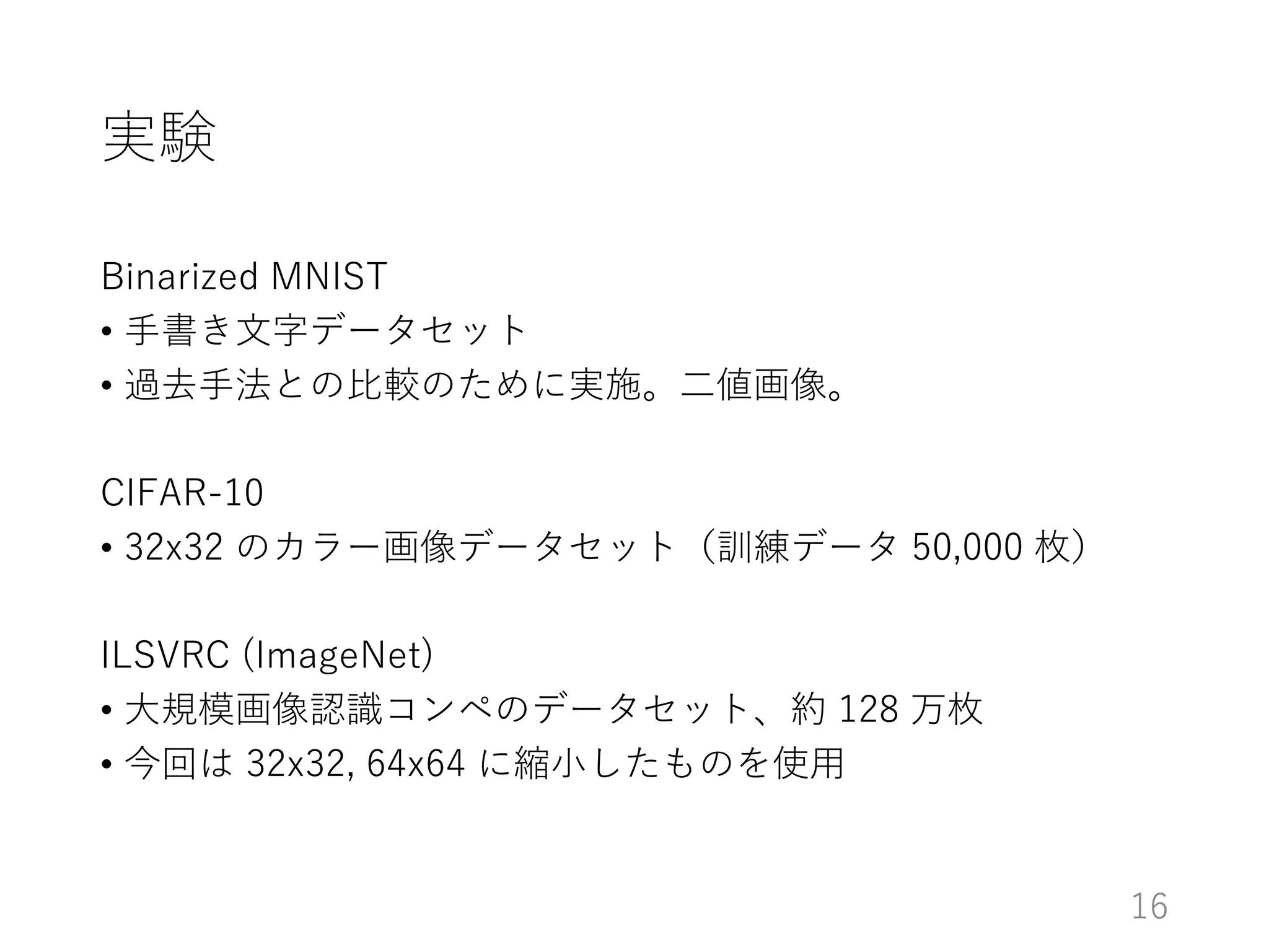 実験
Binarized MNIST
• 手書き文字データセット
• 過去手法との比較のために実施。二値画像。
CIFAR-10
• 32x32 のカラー画像データセット（訓練データ 50,000 枚）
ILSVRC (ImageNet)
• 大規模画像認識コンペのデータセット、約 128 万枚
• 今回は 32x32, 64x64 に縮小したものを使用
16
 
