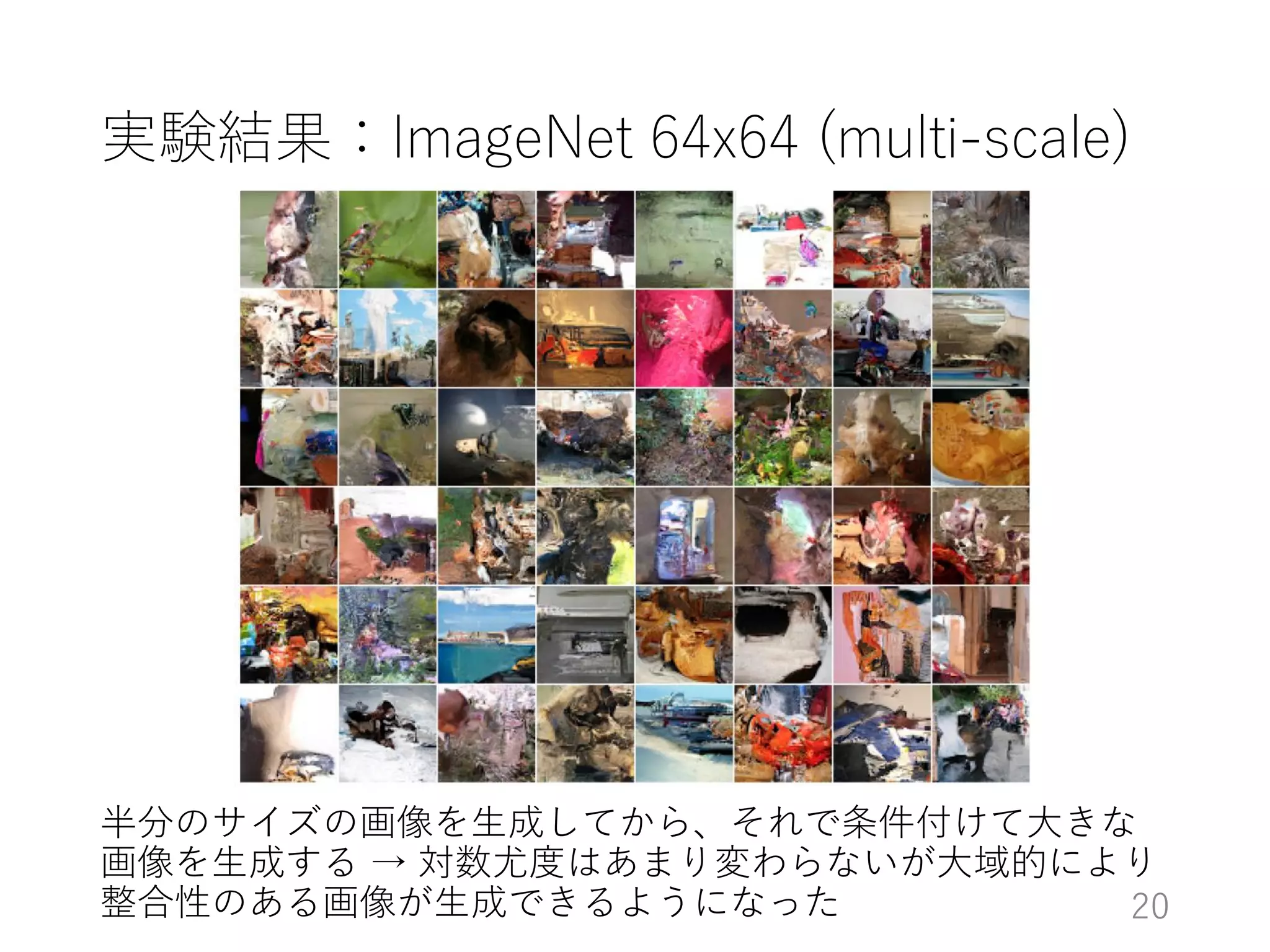 実験結果：ImageNet 64x64 (multi-scale)
半分のサイズの画像を生成してから、それで条件付けて大きな
画像を生成する → 対数尤度はあまり変わらないが大域的により
整合性のある画像が生成できるようになった 20
 