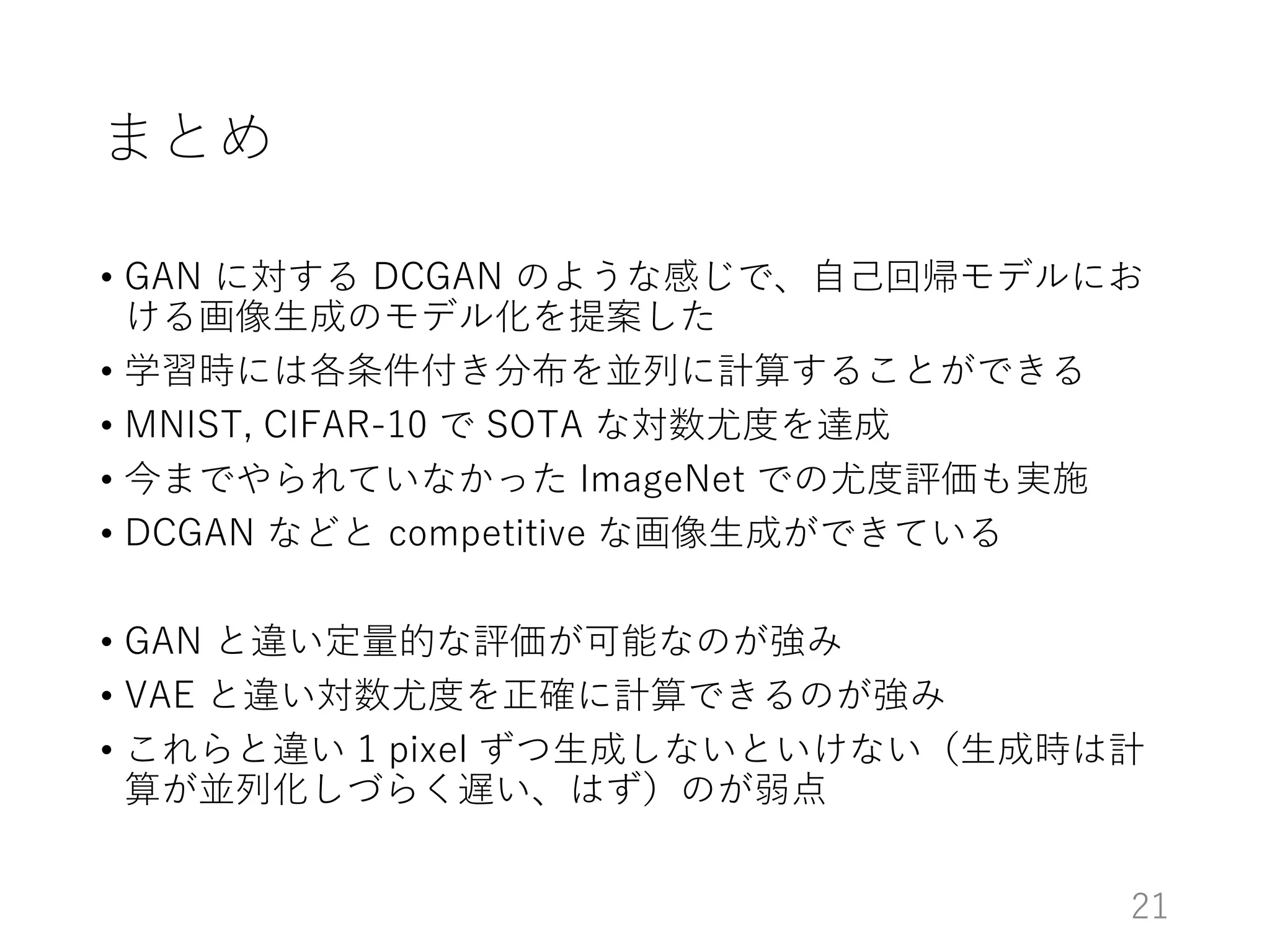 まとめ
• GAN に対する DCGAN のような感じで、自己回帰モデルにお
ける画像生成のモデル化を提案した
• 学習時には各条件付き分布を並列に計算することができる
• MNIST, CIFAR-10 で SOTA な対数尤度を達成
• 今までやられていなかった ImageNet での尤度評価も実施
• DCGAN などと competitive な画像生成ができている
• GAN と違い定量的な評価が可能なのが強み
• VAE と違い対数尤度を正確に計算できるのが強み
• これらと違い 1 pixel ずつ生成しないといけない（生成時は計
算が並列化しづらく遅い、はず）のが弱点
21
 