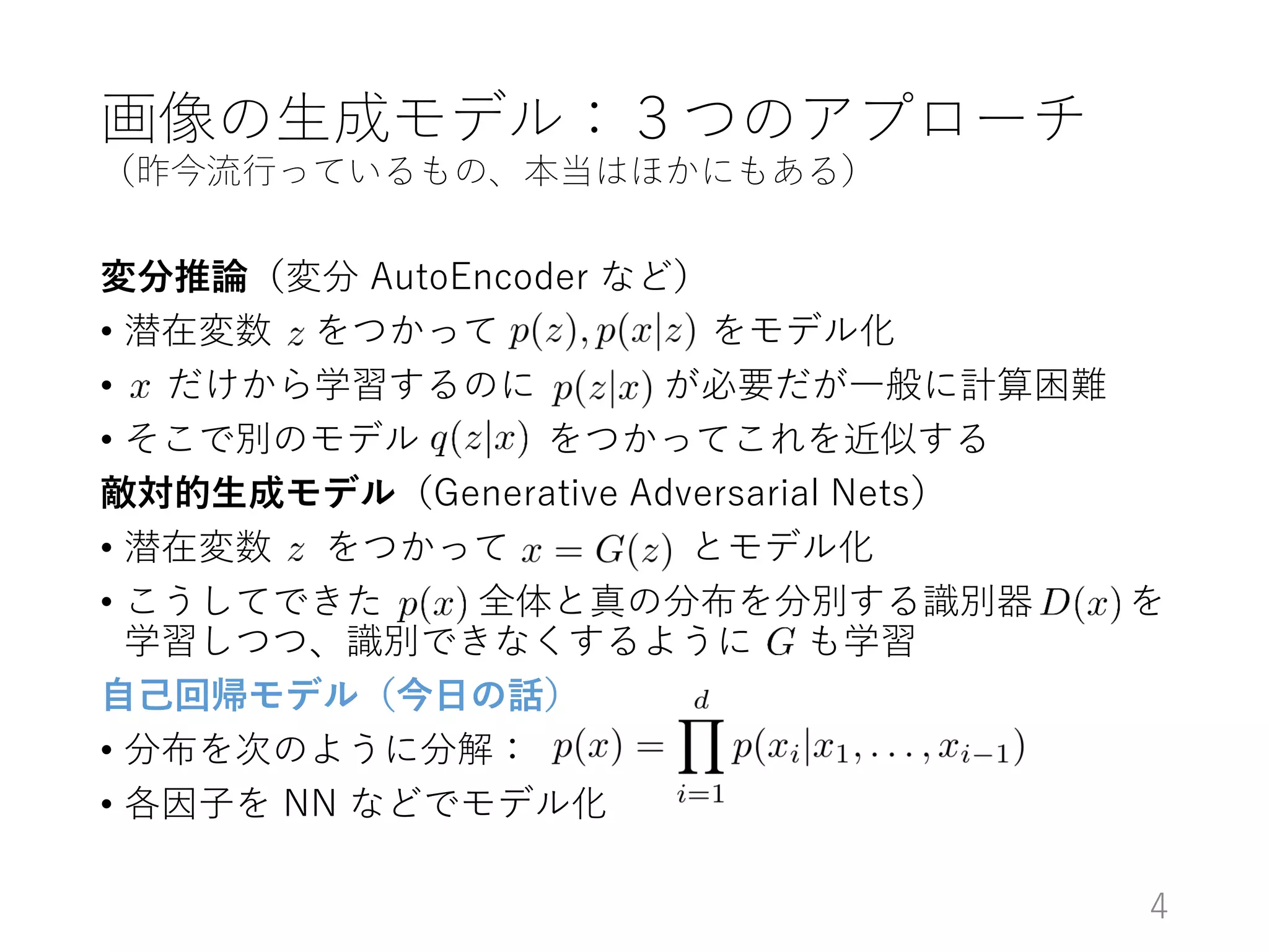 画像の生成モデル：３つのアプローチ
（昨今流行っているもの、本当はほかにもある）
変分推論（変分 AutoEncoder など）
• 潜在変数 をつかって をモデル化
• だけから学習するのに が必要だが一般に計算困難
• そこで別のモデル をつかってこれを近似する
敵対的生成モデル（Generative Adversarial Nets）
• 潜在変数 をつかって とモデル化
• こうしてできた 全体と真の分布を分別する識別器 を
学習しつつ、識別できなくするように も学習
自己回帰モデル（今日の話）
• 分布を次のように分解：
• 各因子を NN などでモデル化
4
 