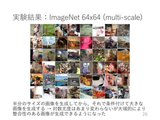 実験結果：ImageNet 64x64 (multi-scale)
半分のサイズの画像を生成してから、それで条件付けて大きな
画像を生成する → 対数尤度はあまり変わらないが大域的により
整合性のある画像が生成できるようになった 20
 