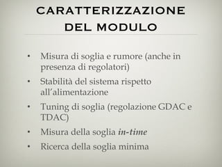 CARATTERIZZAZIONE DEL MODULO Misura di soglia e rumore (anche in presenza di regolatori) Stabilità del sistema rispetto all’alimentazione Tuning di soglia (regolazione GDAC e TDAC) Misura della soglia  in-time Ricerca della soglia minima 