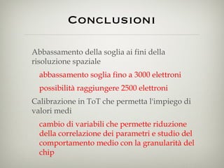Conclusioni Abbassamento della soglia ai fini della risoluzione spaziale abbassamento soglia fino a 3000 elettroni possibilità raggiungere 2500 elettroni Calibrazione in ToT che permetta l'impiego di valori medi  cambio di variabili che permette riduzione della correlazione dei parametri e studio del comportamento medio con la granularità del chip 