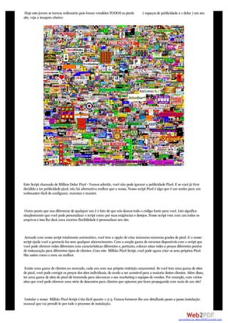 Hoje este jovem se tornou milionário pois foram vendidos TODOS os pixels            ( espaços de publicidade a 1 dolar ) em seu
site, veja a imagem abaixo:




Este Script chamado de Million Dolar Pixel - Vamos admitir, você não pode ignorar a publicidade Pixel. E se você já tiver
decidido a ter publicidade pixel, não há alternativa melhor que a nossa. Nosso script Pixel é algo que é um sonho para um
webmaster-fácil de configurar, executar e manter.



 Outro ponto que nos diferencia de qualquer um é o fato de que nós damos todo o código fonte para você. Isto significa
simplesmente que você pode personalizar o script como por suas exigências e desejos. Nosso script vem com um todos os
arquivos e isso lhe dará uma enorme flexibilidade é personalizar seu site.



 Armado com nosso script totalmente automático, você tem a opção de criar inúmeras númeras grades de pixel. E o nosso
script ajuda você a gerenciá-los sem qualquer aborrecimento. Com a ampla gama de recursos disponíveis com o script que
você pode oferecer redes diferentes com características diferentes e, portanto, colocar estas redes a preços diferentes pontos
de restauração para diferentes tipos de clientes. Com este Milhão Pixel Script, você pode agora criar os seus próprios Pixel
Site assim como o meu ou melhor.


 Existe uma gama de clientes no mercado, cada um com sua própria restrição orçamental. Se você tem uma gama de sites
de pixel, você pode corrigir os preços dos sites individuais, de modo a ser acessível para a maioria destes clientes. Além disso,
ter uma gama de sites de pixel dá tremenda para alavancar o seu marketing e equipes de vendas. Por exemplo, com vários
sites que você pode oferecer uma série de descontos para clientes que optarem por fazer propaganda com mais de um site!



Instalar o nosso Milhão Pixel Script é tão fácil quanto 1-2-3. Vamos fornecer-lhe um detalhado passo a passo instalação
manual que vai prendê-lo por todo o processo de instalação.


                                                                                                               converted by Web2PDFConvert.com
 
