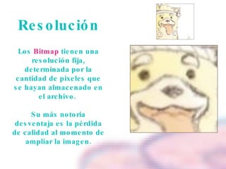Resolución Los  Bitmap  tienen una resolución fija, determinada por la cantidad de pixeles que se hayan almacenado en el archivo.  Su más notoria desventaja es la pérdida de calidad al momento de ampliar la imagen. 