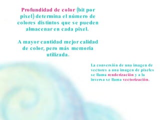 Profundidad de color  (bit por pixel) determina el número de colores distintos que se pueden almacenar en cada pixel.  A mayor cantidad mejor calidad de color, pero más memoria utilizada. La conversión de una imagen de vectores a una imagen de pixeles se llama  renderización  y a la inversa se llama  vectorización. 