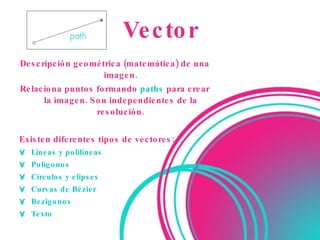 Vector Descripción geométrica (matemática) de una imagen. Relaciona   puntos   formando  paths  para crear la imagen. Son independientes de la resolución. Existen diferentes tipos de vectores: Líneas  y polilíneas  Polígonos  Círculos y elipses  Curvas de Bézier  Bezigonos  Texto 