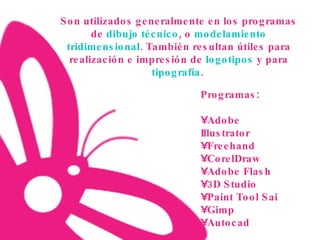 Son utilizados generalmente en los programas de  dibujo técnico , o  modelamiento tridimensional . También resultan útiles para realización e impresión de  logotipos  y para  tipografía .   Programas: Adobe Illustrator Freehand CorelDraw Adobe Flash 3D Studio Paint Tool Sai Gimp Autocad 