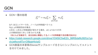 GCN
10
● GCN一層の処理
fp^l: あるレイヤーでの、ノードpの特徴量ベクトル
N(p): pの隣接頂点の集合,
m次元→n次元と特徴量数が変化する場合、w0, w1はm*n行列
どの隣接頂点に対して使うw1も共通。
（ほとんど全結合で、自分自身と隣接してるノードの特徴量で次の層が決まる）
● https://colab.research.google.com/drive/1O4SiC5wEZn_98RSdalNJ92fJu1yo
chJe#scrollTo=O8lpjeHictaG
● GCN実装の本家様のkerasサンプルコードをさらにシンプルにしてコメント
を付けてみました。
 
