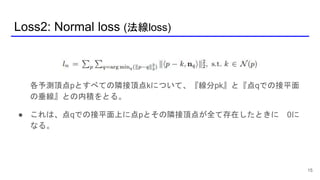 Loss2: Normal loss (法線loss)
15
各予測頂点pとすべての隣接頂点kについて、『線分pk』と『点qでの接平面
の垂線』との内積をとる。
● これは、点qでの接平面上に点pとその隣接頂点が全て存在したときに 0に
なる。
 