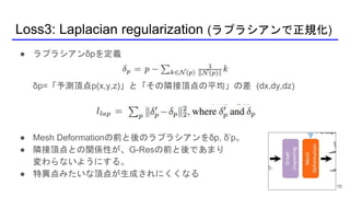 Loss3: Laplacian regularization (ラプラシアンで正規化)
16
● ラプラシアンδpを定義
δp=「予測頂点p(x,y,z)」と「その隣接頂点の平均」の差 (dx,dy,dz)
● Mesh Deformationの前と後のラプラシアンをδp, δ’p。
● 隣接頂点との関係性が、G-Resの前と後であまり
変わらないようにする。
● 特異点みたいな頂点が生成されにくくなる
 