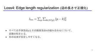 Loss4: Edge length regularization (辺の長さで正規化)
17
● すべての予測頂点pとその隣接頂点kの組み合わせについて、
距離の和をとる。
● 形の収束が安定しやすくなる。
 