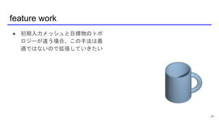 feature work
20
● 初期入力メッシュと目標物のトポ
ロジーが違う場合、この手法は最
適ではないので拡張していきたい
 