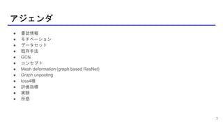 アジェンダ
● 書誌情報
● モチベーション
● データセット
● 既存手法
● GCN
● コンセプト
● Mesh deformation (graph based ResNet)
● Graph unpooling
● loss4種
● 評価指標
● 実験
● 所感
3
 