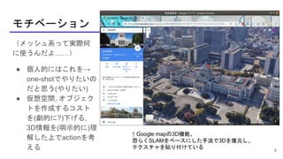 モチベーション
6
（メッシュ系って実際何
に使うんだよ……）
● 個人的にはこれを→
one-shotでやりたいの
だと思う(やりたい)
● 仮想空間, オブジェク
トを作成するコスト
を(劇的に?)下げる,
3D情報を(明示的に)理
解した上でactionを考
える
↑ Google mapの3D機能。
恐らくSLAMをベースにした手法で3Dを復元し、
テクスチャを貼り付けている
 