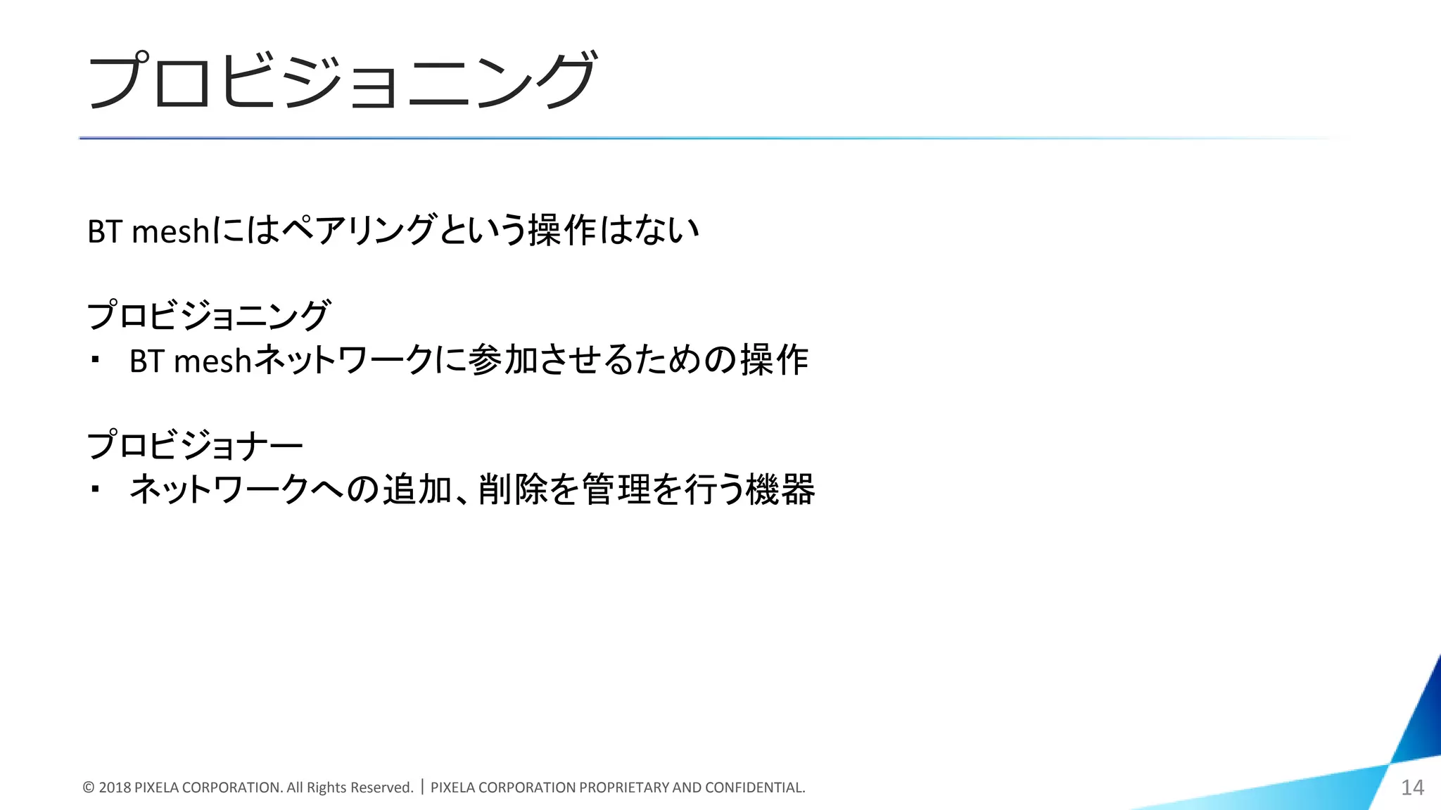 プロビジョニング
© 2018 PIXELA CORPORATION. All Rights Reserved.｜PIXELA CORPORATION PROPRIETARY AND CONFIDENTIAL. 14
BT meshにはペアリングという操作はない
プロビジョニング
・ BT meshネットワークに参加させるための操作
プロビジョナー
・ ネットワークへの追加、削除を管理を行う機器
 