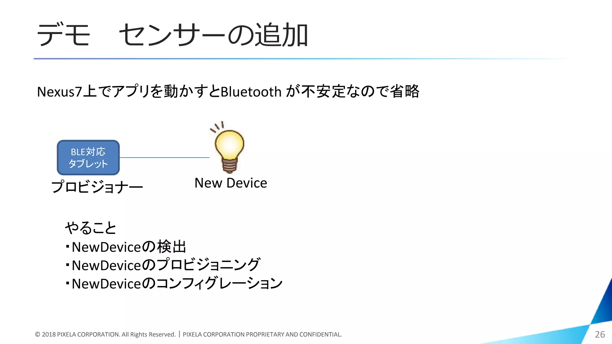 デモ センサーの追加
© 2018 PIXELA CORPORATION. All Rights Reserved.｜PIXELA CORPORATION PROPRIETARY AND CONFIDENTIAL. 26
BLE対応
タブレット
New Device
Nexus7上でアプリを動かすとBluetooth が不安定なので省略
やること
・NewDeviceの検出
・NewDeviceのプロビジョニング
・NewDeviceのコンフィグレーション
プロビジョナー
 