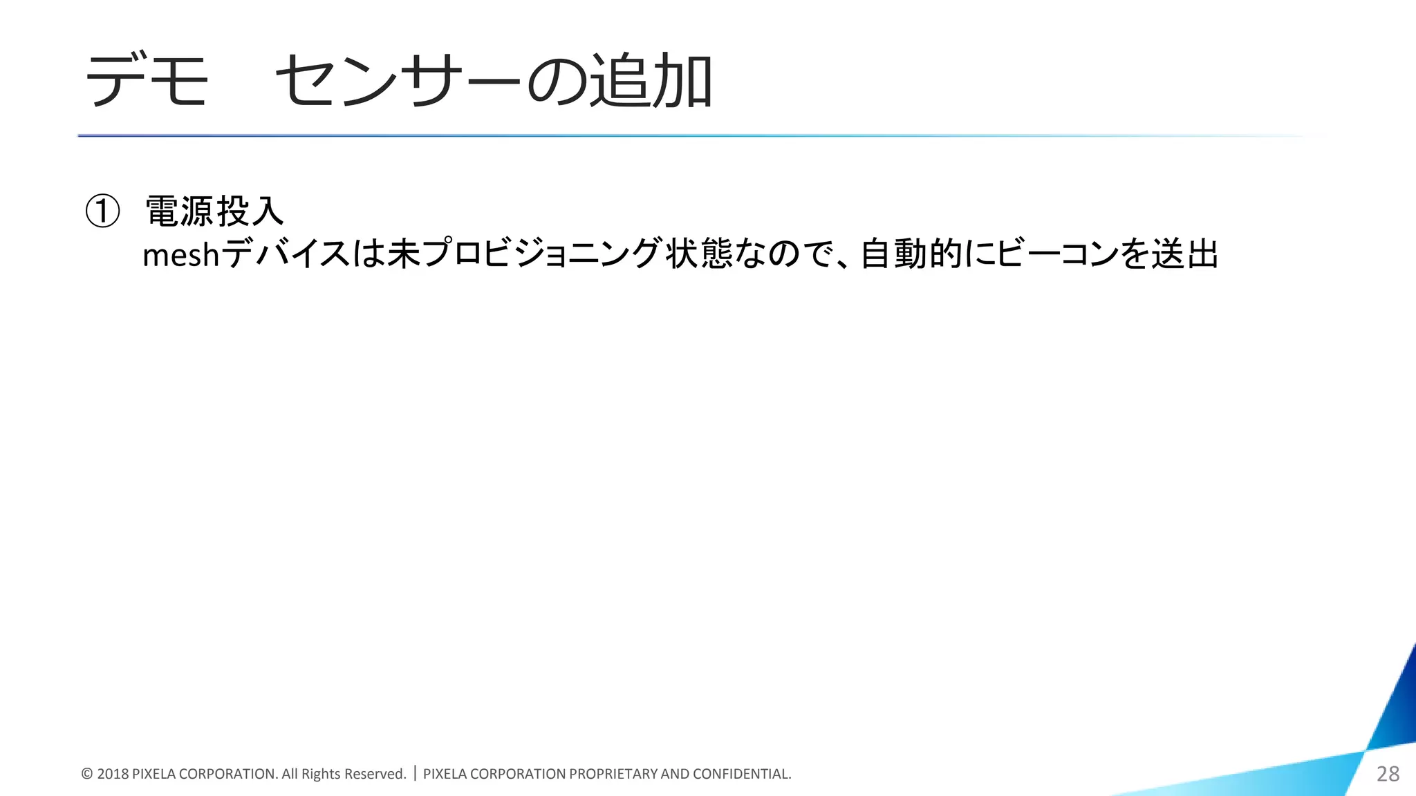 デモ センサーの追加
© 2018 PIXELA CORPORATION. All Rights Reserved.｜PIXELA CORPORATION PROPRIETARY AND CONFIDENTIAL. 28
① 電源投入
meshデバイスは未プロビジョニング状態なので、自動的にビーコンを送出
 