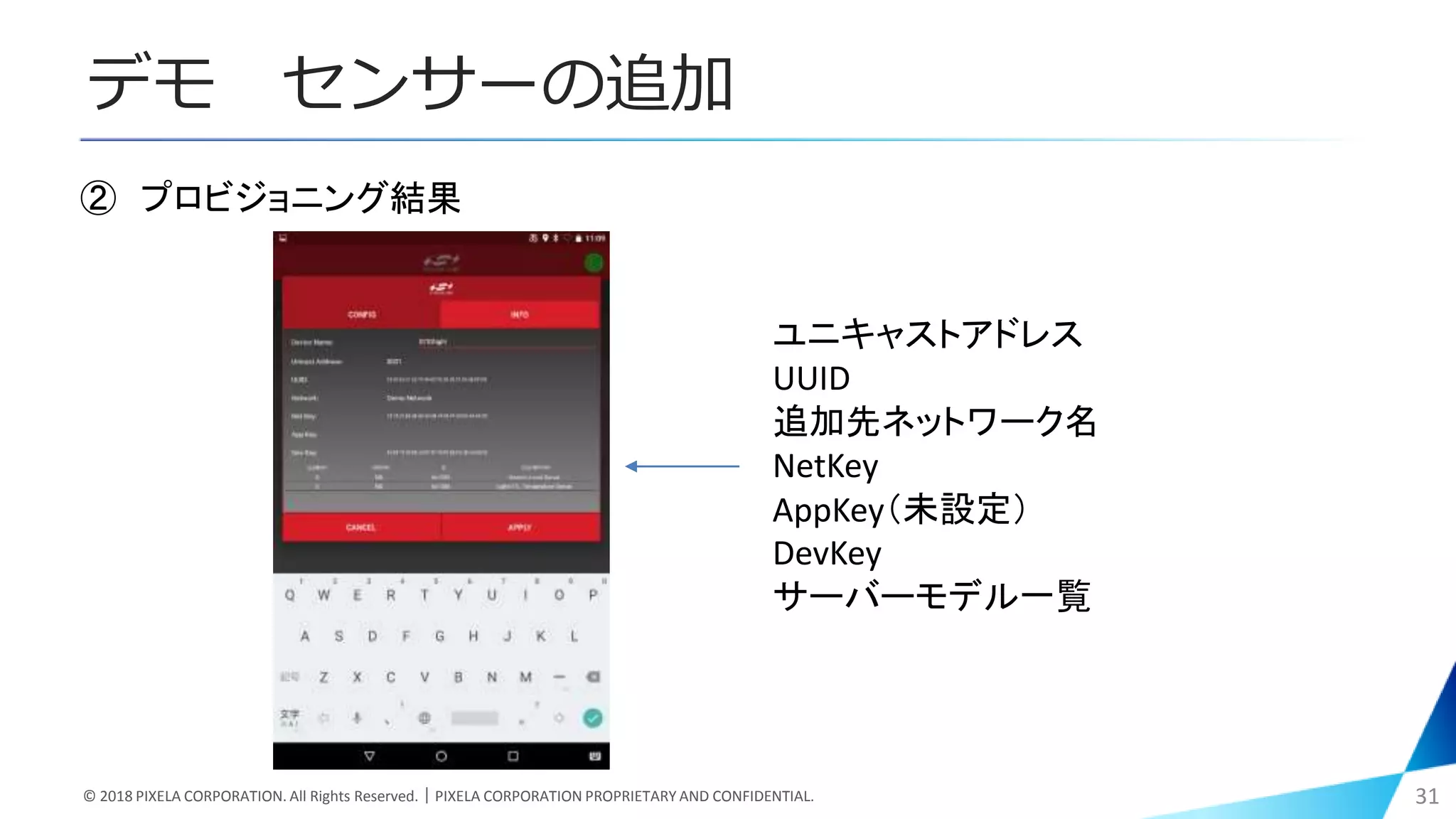 デモ センサーの追加
© 2018 PIXELA CORPORATION. All Rights Reserved.｜PIXELA CORPORATION PROPRIETARY AND CONFIDENTIAL. 31
② プロビジョニング結果
ユニキャストアドレス
UUID
追加先ネットワーク名
NetKey
AppKey（未設定）
DevKey
サーバーモデル一覧
 