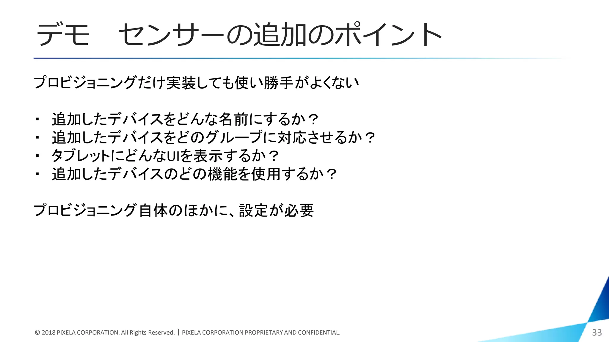 デモ センサーの追加のポイント
© 2018 PIXELA CORPORATION. All Rights Reserved.｜PIXELA CORPORATION PROPRIETARY AND CONFIDENTIAL. 33
プロビジョニングだけ実装しても使い勝手がよくない
・ 追加したデバイスをどんな名前にするか？
・ 追加したデバイスをどのグループに対応させるか？
・ タブレットにどんなUIを表示するか？
・ 追加したデバイスのどの機能を使用するか？
プロビジョニング自体のほかに、設定が必要
 