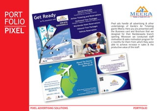 PORT
FOLIO
PIXEL
PIXEL ADVERTISING SOLUTIONS PORTFOLIO
Pixel ads handle all advertising & other
undertakings of Kandy’s Air Ticketing
giants Meera. Here you are presented with
the Business card and Brochure that we
designed for their Bandarawela branch
opening. Moreover we conducted staff
motivation & sales motivation program for
2 months for them from which they were
able to achieve increase in sales & the
productive value of the staff.
 